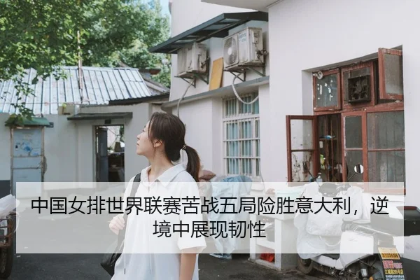 中国女排世界联赛苦战五局险胜意大利，逆境中展现韧性