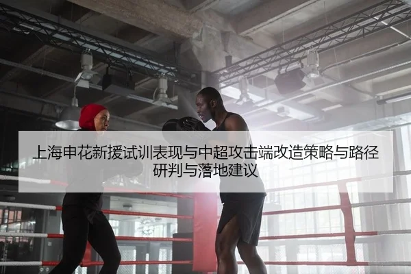 上海申花新援试训表现与中超攻击端改造策略与路径研判与落地建议