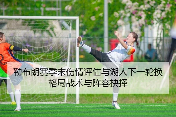 勒布朗赛季末伤情评估与湖人下一轮换格局战术与阵容抉择
