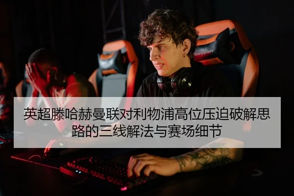 英超滕哈赫曼联对利物浦高位压迫破解思路的三线解法与赛场细节
